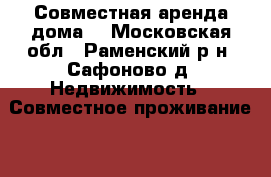 Совместная аренда дома  - Московская обл., Раменский р-н, Сафоново д. Недвижимость » Совместное проживание   . Московская обл.